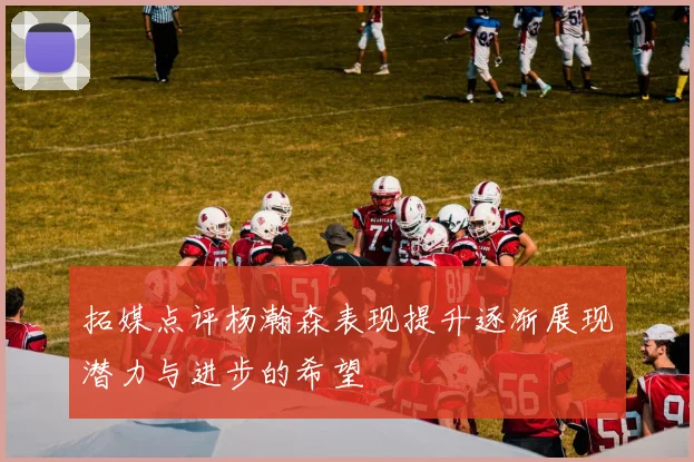 拓媒点评杨瀚森表现提升逐渐展现潜力与进步的希望