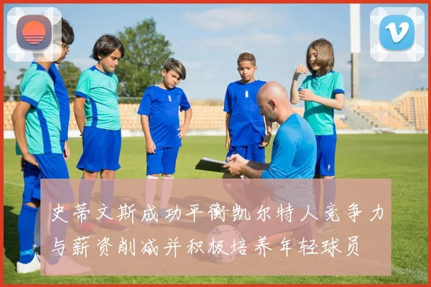 史蒂文斯成功平衡凯尔特人竞争力与薪资削减并积极培养年轻球员