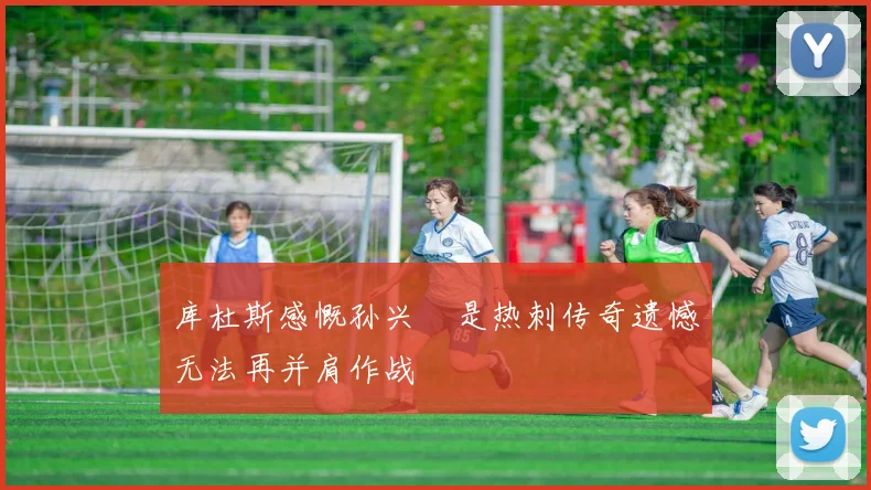 库杜斯感慨孙兴慜是热刺传奇遗憾无法再并肩作战