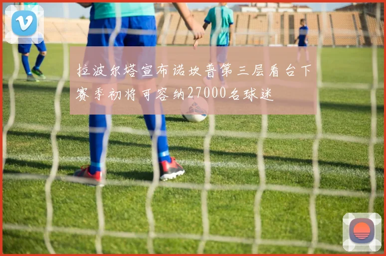 拉波尔塔宣布诺坎普第三层看台下赛季初将可容纳27000名球迷