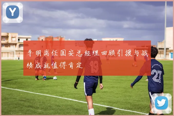 李明离任国安总经理回顾引援与战绩成就值得肯定