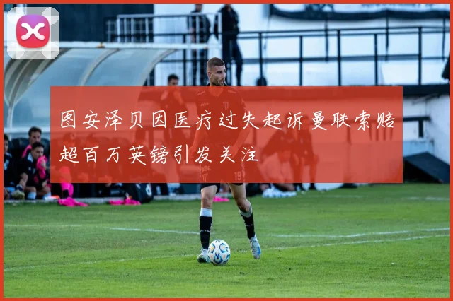 图安泽贝因医疗过失起诉曼联索赔超百万英镑引发关注