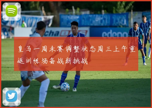 皇马一周未赛调整状态周三上午重返训练场备战新挑战