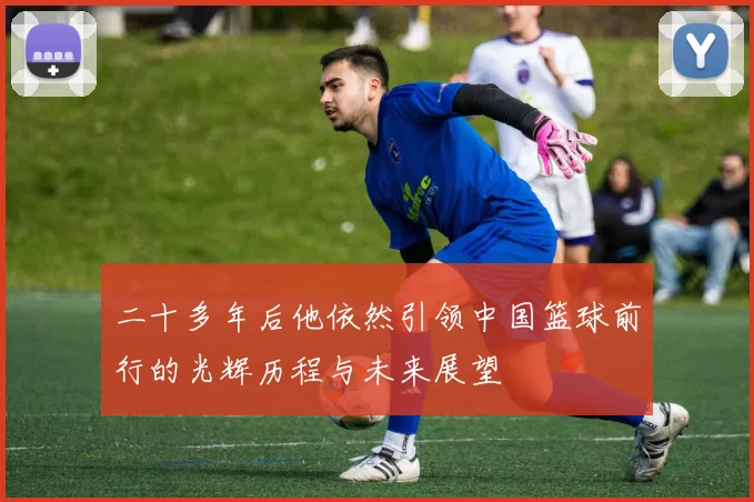 二十多年后他依然引领中国篮球前行的光辉历程与未来展望
