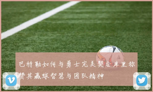 巴特勒如何与勇士完美契合库里称赞其赢球智慧与团队精神