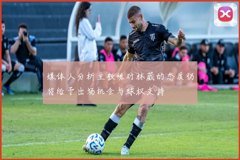 媒体人分析主教练对林葳的态度仍将给予出场机会与球权支持