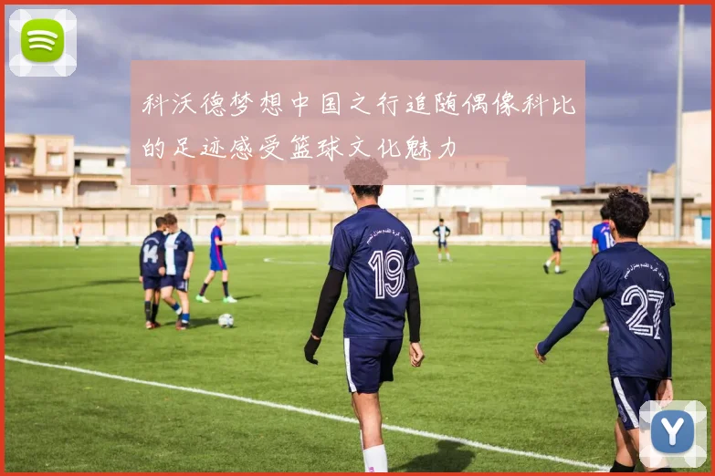 科沃德梦想中国之行追随偶像科比的足迹感受篮球文化魅力