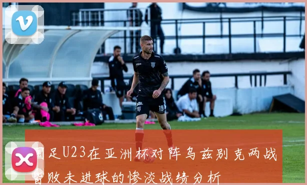 国足U23在亚洲杯对阵乌兹别克两战皆败未进球的惨淡战绩分析