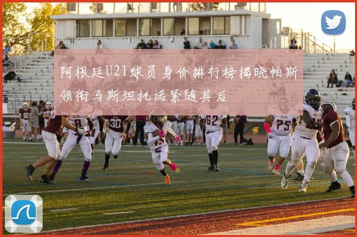 阿根廷U21球员身价排行榜揭晓帕斯领衔马斯坦托诺紧随其后