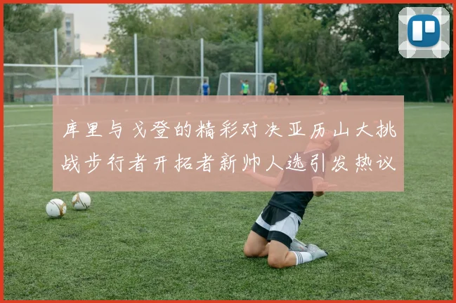 库里与戈登的精彩对决亚历山大挑战步行者开拓者新帅人选引发热议