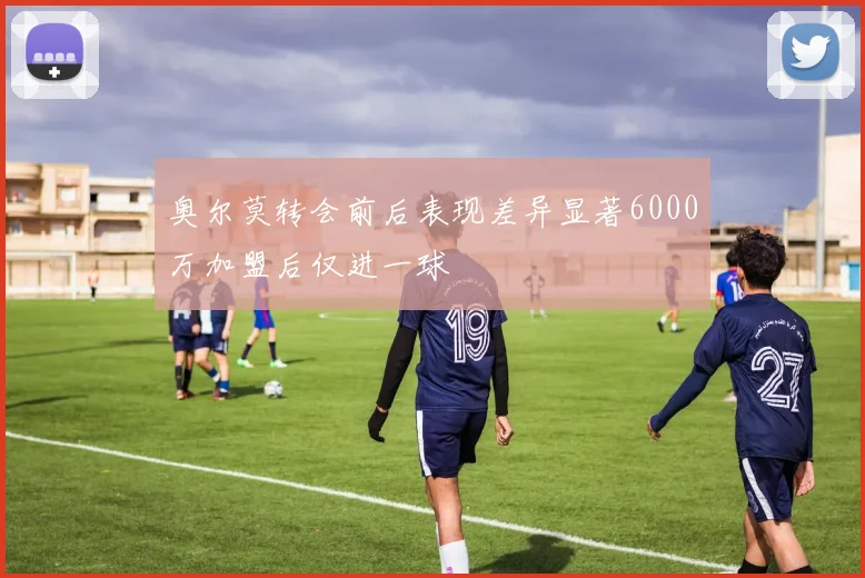 奥尔莫转会前后表现差异显著6000万加盟后仅进一球