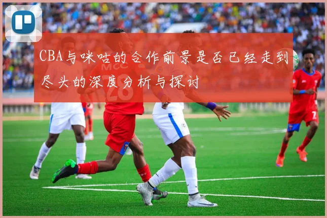 CBA与咪咕的合作前景是否已经走到尽头的深度分析与探讨