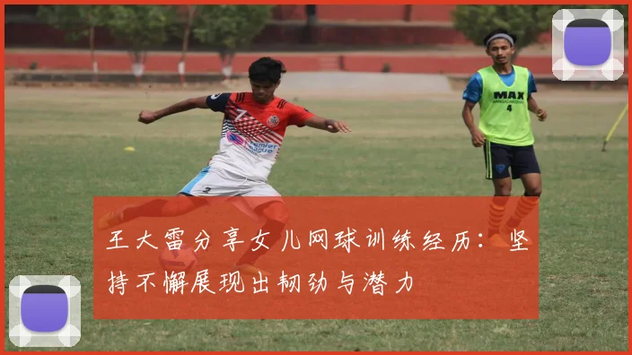 王大雷分享女儿网球训练经历：坚持不懈展现出韧劲与潜力