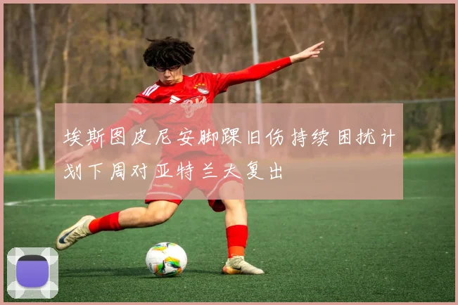 埃斯图皮尼安脚踝旧伤持续困扰计划下周对亚特兰大复出