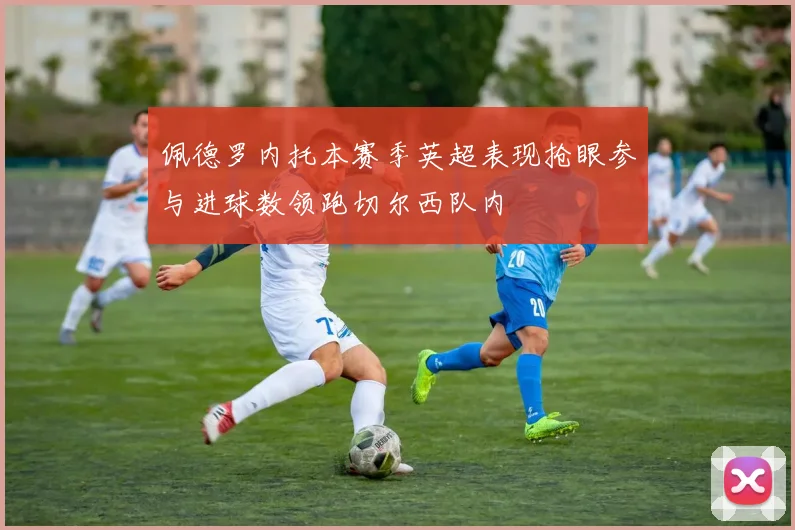 佩德罗内托本赛季英超表现抢眼参与进球数领跑切尔西队内