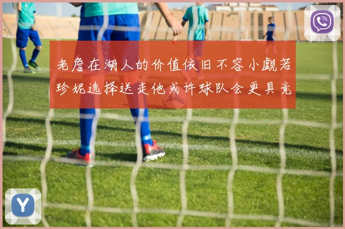 老詹在湖人的价值依旧不容小觑若珍妮选择送走他或许球队会更具竞争力