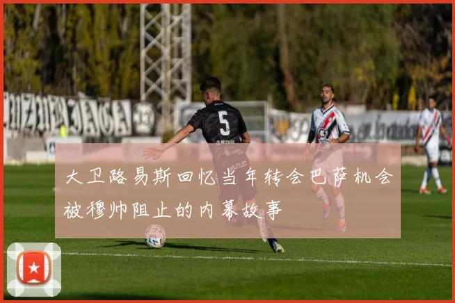 大卫路易斯回忆当年转会巴萨机会被穆帅阻止的内幕故事