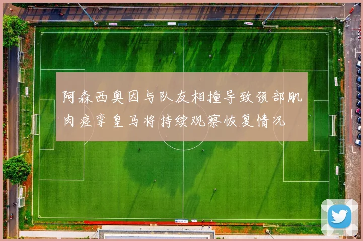 阿森西奥因与队友相撞导致颈部肌肉痉挛皇马将持续观察恢复情况