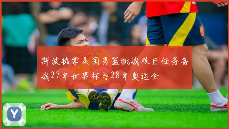斯波执掌美国男篮挑战艰巨任务备战27年世界杯与28年奥运会