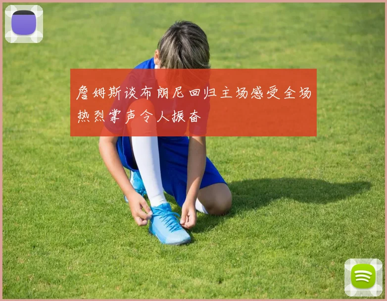 詹姆斯谈布朗尼回归主场感受全场热烈掌声令人振奋