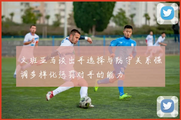 文班亚马谈出手选择与防守关系强调多样化惩罚对手的能力