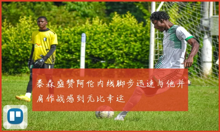 泰森盛赞阿伦内线脚步迅速与他并肩作战感到无比幸运