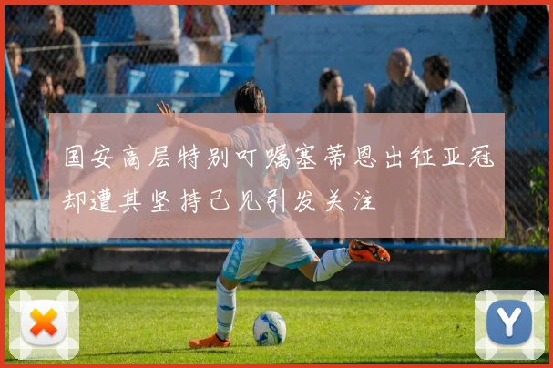国安高层特别叮嘱塞蒂恩出征亚冠却遭其坚持己见引发关注