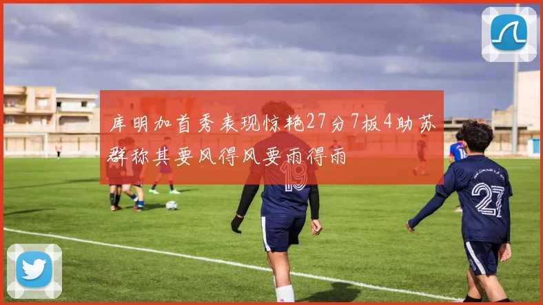 库明加首秀表现惊艳27分7板4助苏群称其要风得风要雨得雨