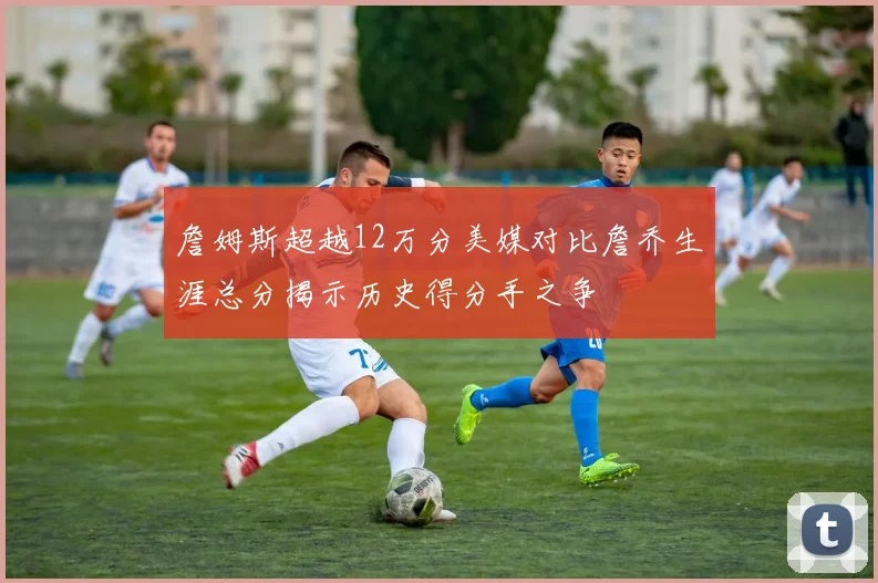 詹姆斯超越12万分美媒对比詹乔生涯总分揭示历史得分手之争