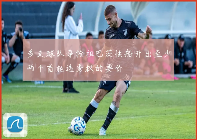 多支球队争抢祖巴茨快船开出至少两个首轮选秀权的要价