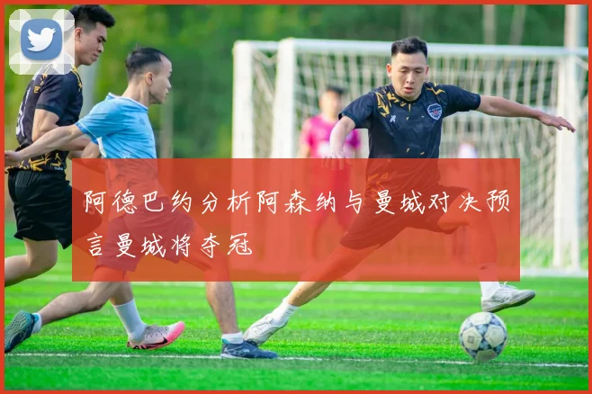 阿德巴约分析阿森纳与曼城对决预言曼城将夺冠