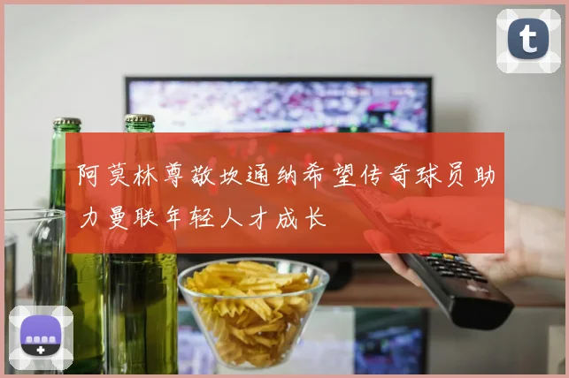 阿莫林尊敬坎通纳希望传奇球员助力曼联年轻人才成长