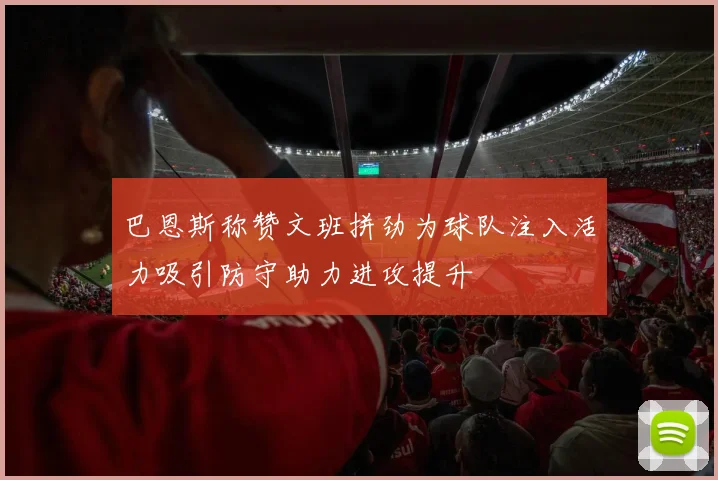 巴恩斯称赞文班拼劲为球队注入活力吸引防守助力进攻提升