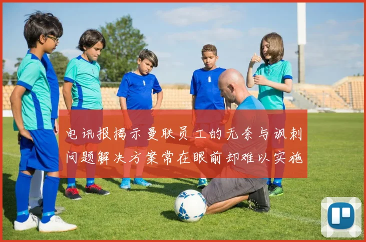 电讯报揭示曼联员工的无奈与讽刺问题解决方案常在眼前却难以实施