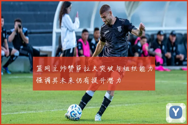 篮网主帅赞萨拉夫突破与组织能力强调其未来仍有提升潜力