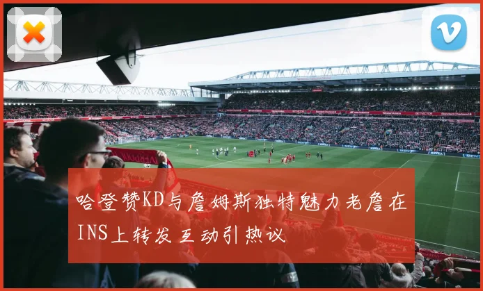 哈登赞KD与詹姆斯独特魅力老詹在INS上转发互动引热议