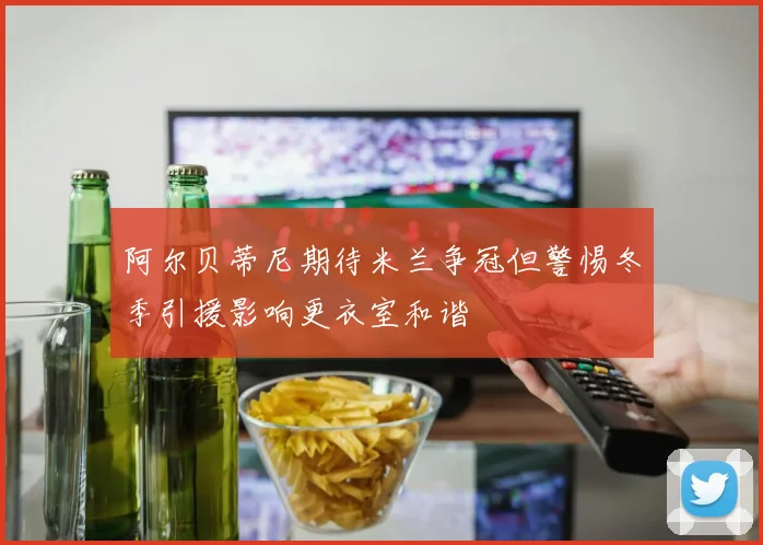 阿尔贝蒂尼期待米兰争冠但警惕冬季引援影响更衣室和谐